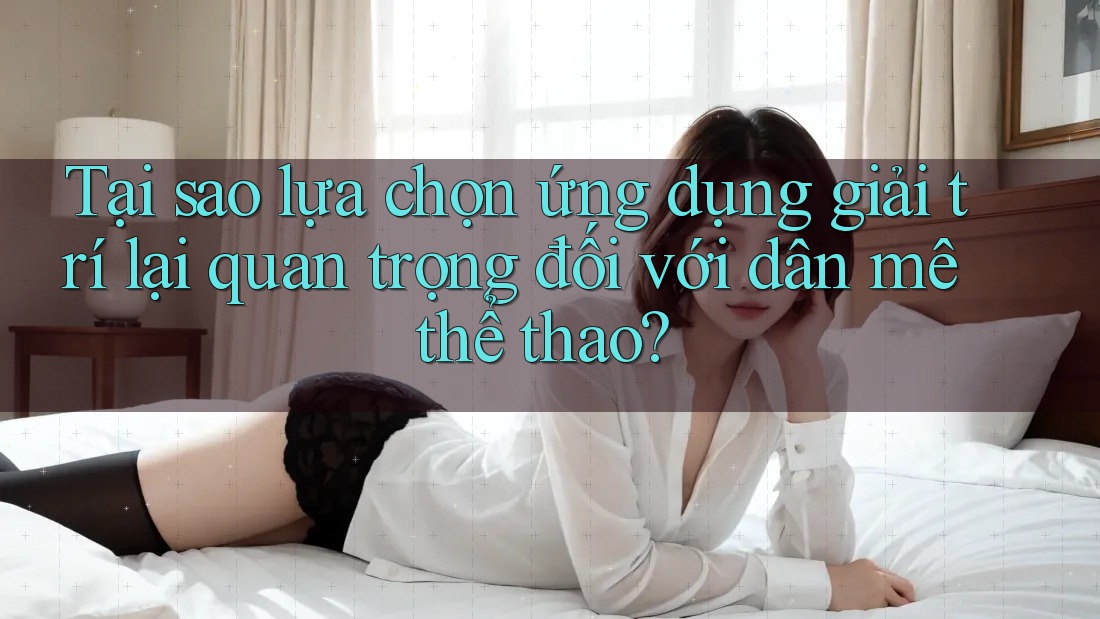 Tại sao lựa chọn ứng dụng giải trí lại quan trọng đối với dân mê thể thao?