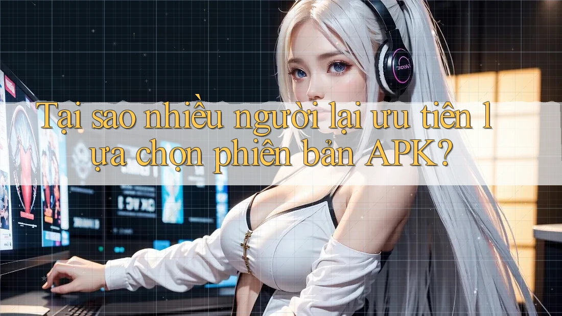 Tại sao nhiều người lại ưu tiên lựa chọn phiên bản APK?
