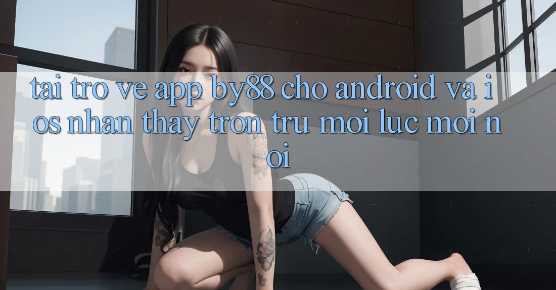 Tải trở về app by88 cho Android và iOS - Nhận thấy trơn tru mọi lúc mọi nơi