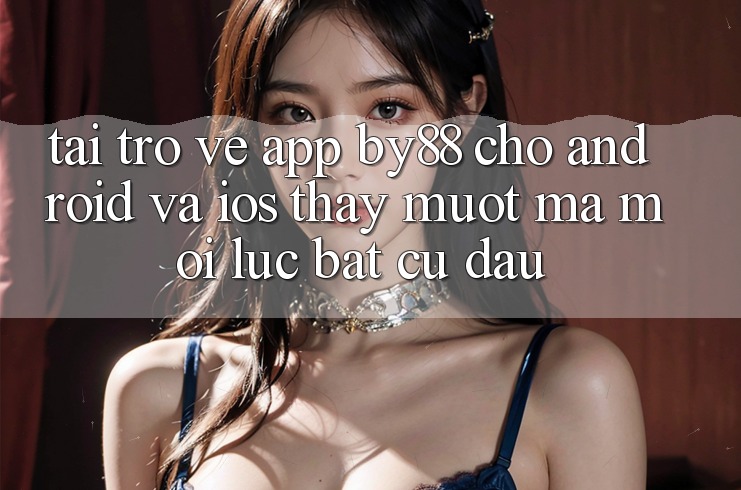 Tải trở về app by88 cho Android và iOS - Thấy mượt mà mọi lúc bất cứ đâu