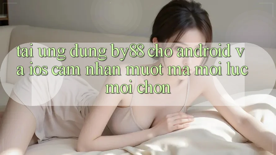 Tải ứng dụng by88 cho Android và iOS - Cảm nhận mượt mà mọi lúc mọi chốn