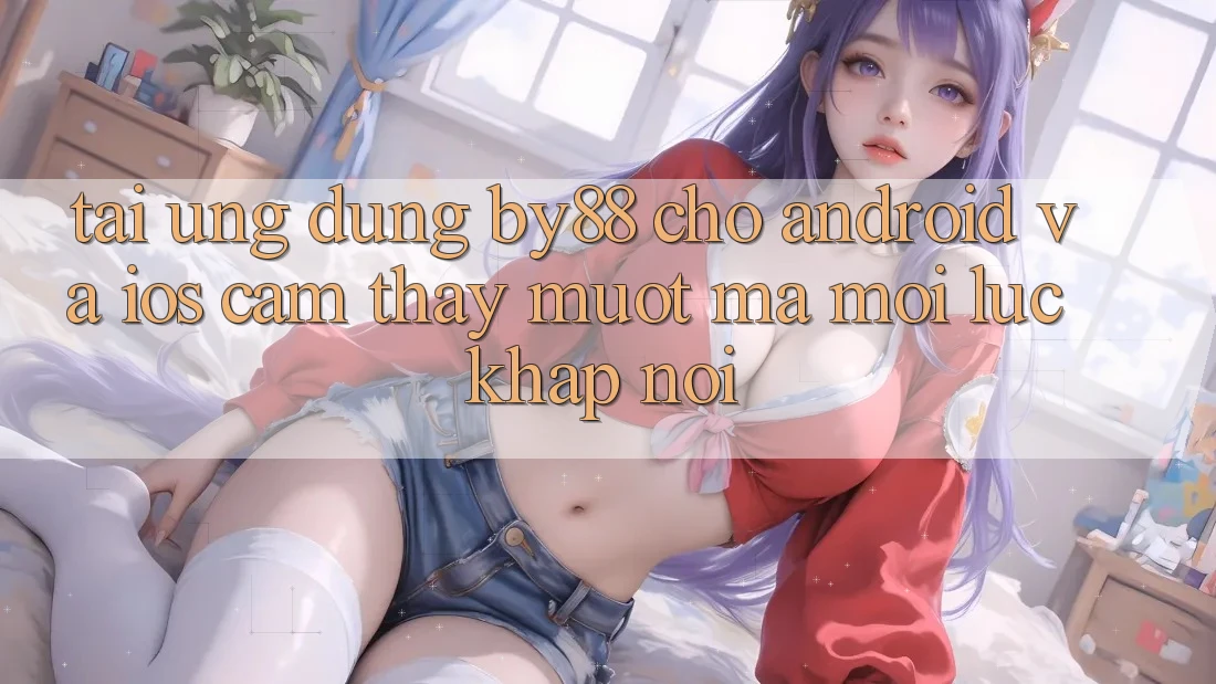 Tải ứng dụng by88 cho Android và iOS - Cảm thấy mượt mà mọi lúc khắp nơi
