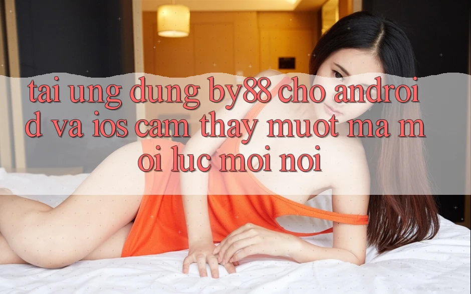 Tải ứng dụng by88 cho Android và iOS - Cảm thấy mượt mà mọi lúc mọi nơi