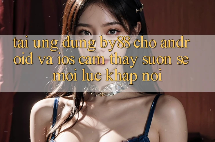 Tải ứng dụng by88 cho Android và iOS - Cảm thấy suôn sẻ mọi lúc khắp nơi