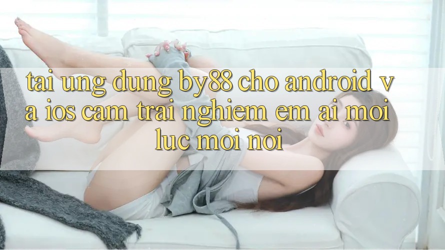 Tải ứng dụng by88 cho Android và iOS - Cảm trải nghiệm êm ái mọi lúc mọi nơi Tải ứng dụng by88 cho Android và iOS - Cảm trải nghiệm êm ái mọi lúc mọi nơi