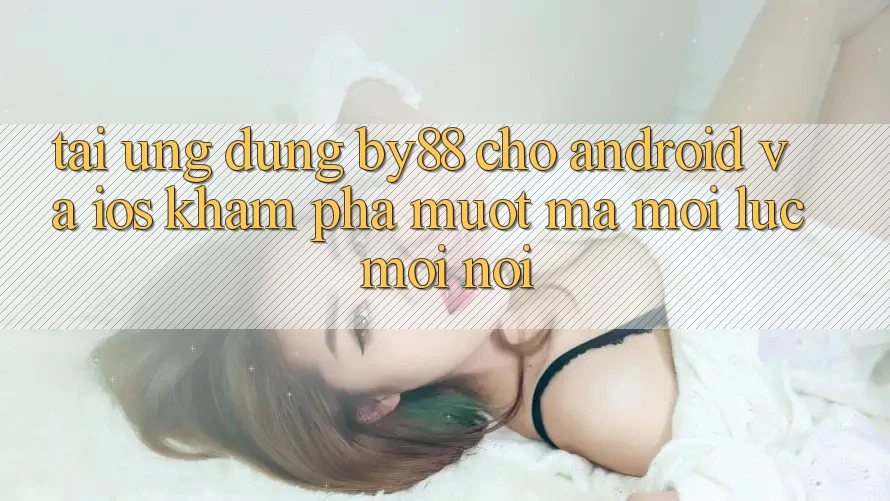 Tải ứng dụng by88 cho Android và iOS - Khám phá mượt mà mọi lúc mọi nơi