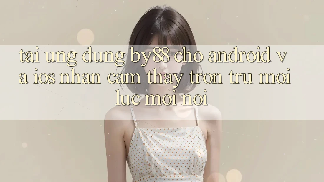 Tải ứng dụng by88 cho Android và iOS - Nhận cảm thấy trơn tru mọi lúc mọi nơi