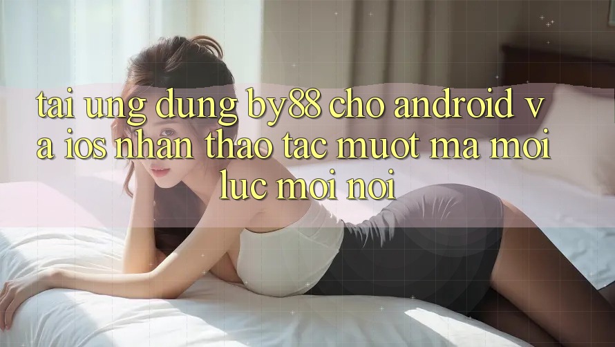 Tải ứng dụng by88 cho Android và iOS - Nhận thao tác mượt mà mọi lúc mọi nơi