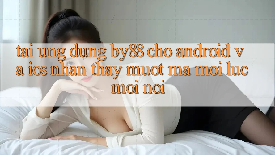 Tải ứng dụng by88 cho Android và iOS - Nhận thấy mượt mà mọi lúc mọi nơi