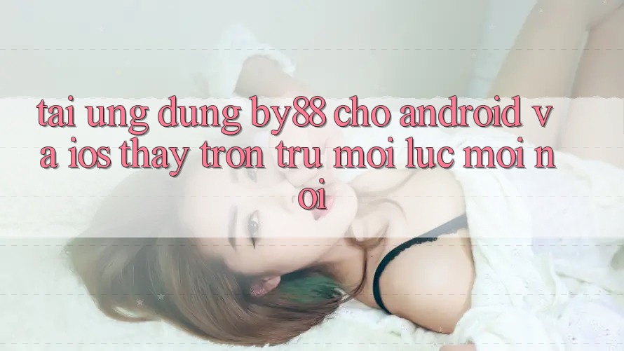 Tải ứng dụng by88 cho Android và iOS - Thấy trơn tru mọi lúc mọi nơi