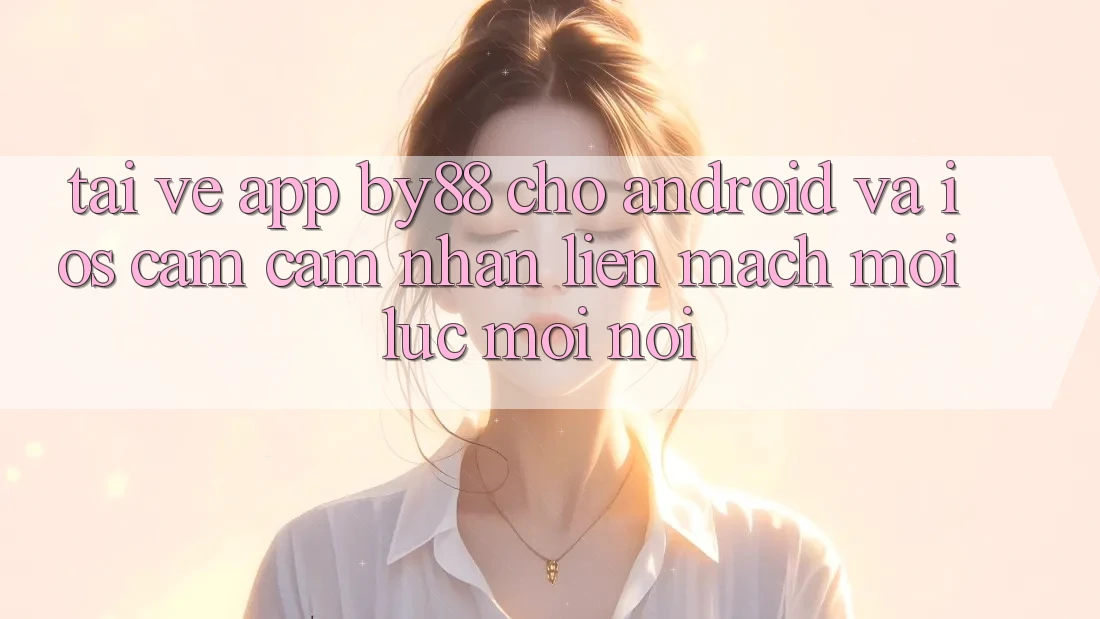 Tải về app by88 cho Android và iOS - Cảm cảm nhận liền mạch mọi lúc mọi nơi