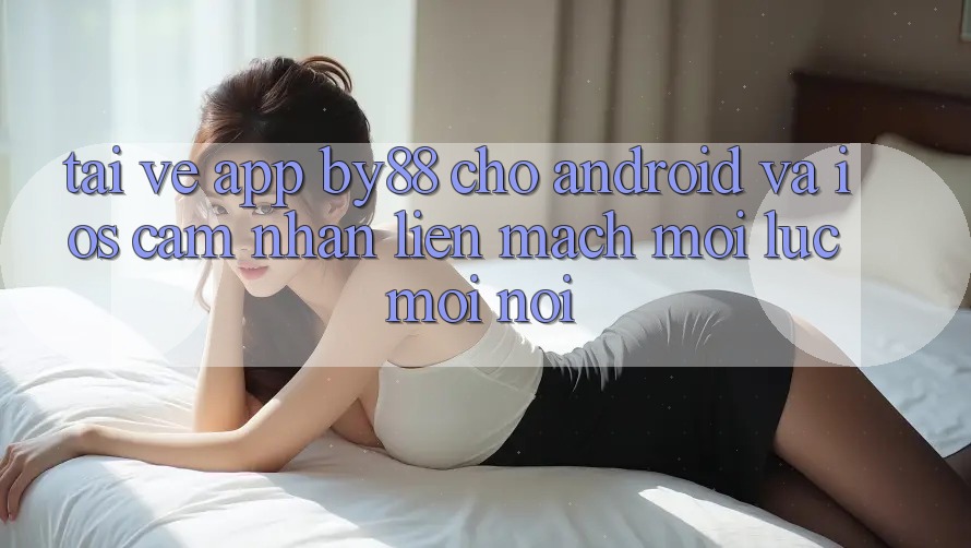 Tải về app by88 cho Android và iOS - Cảm nhận liền mạch mọi lúc mọi nơi