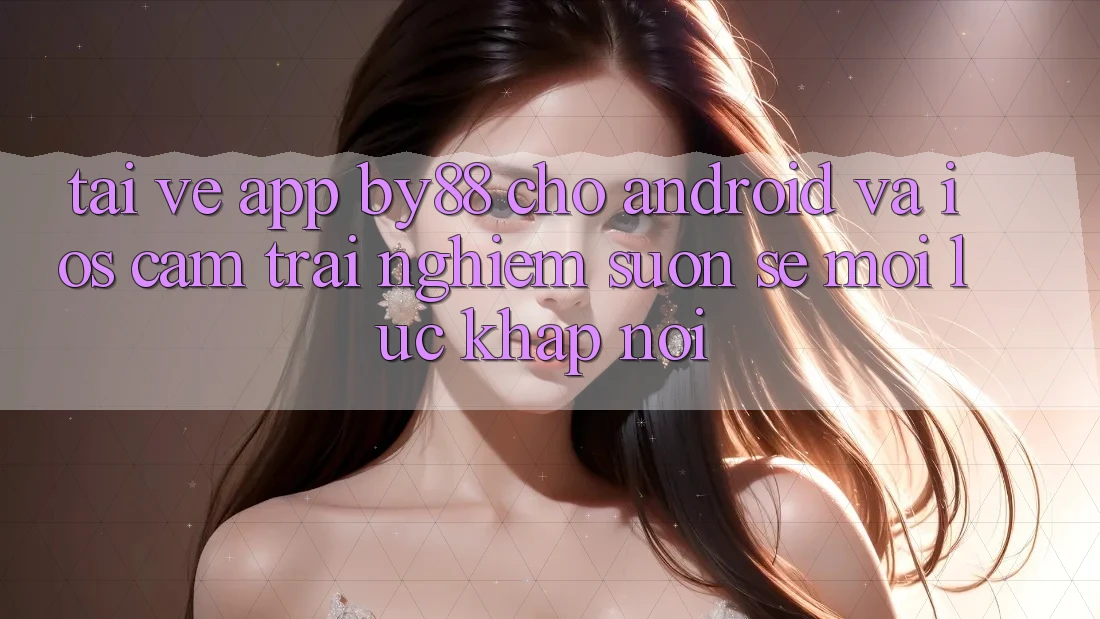 Tải về app by88 cho Android và iOS - Cảm trải nghiệm suôn sẻ mọi lúc khắp nơi
