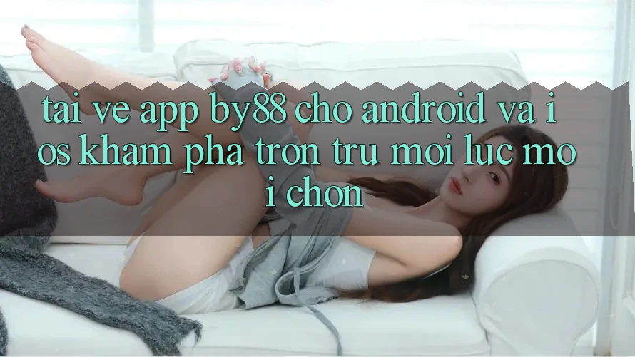 Tải về app by88 cho Android và iOS - Khám phá trơn tru mọi lúc mọi chốn