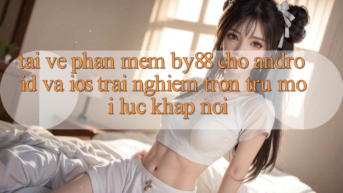 Tải về phần mềm by88 cho Android và iOS - Trải nghiệm trơn tru mọi lúc khắp nơi