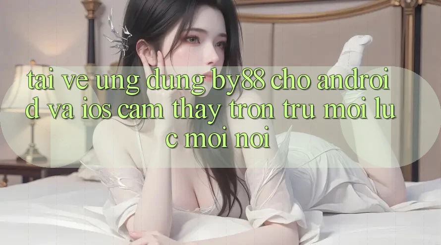 Tải về ứng dụng by88 cho Android và iOS - Cảm thấy trơn tru mọi lúc mọi nơi