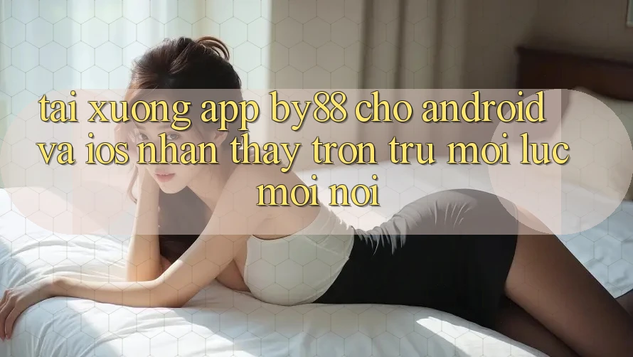 Tải xuống app by88 cho Android và iOS - Nhận thấy trơn tru mọi lúc mọi nơi