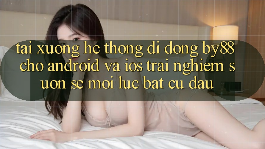 Tải xuống hệ thống di động by88 cho Android và iOS - Trải nghiệm suôn sẻ mọi lúc bất cứ đâu