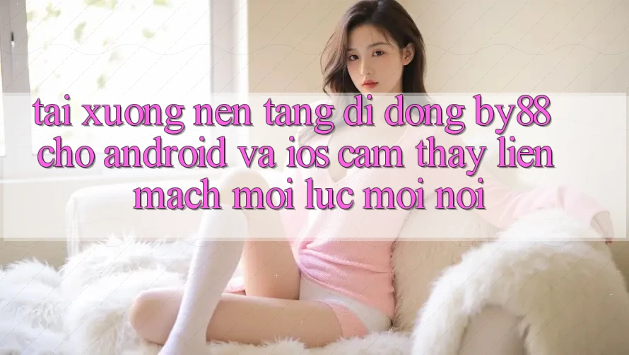 Tải xuống nền tảng di động by88 cho Android và iOS - Cảm thấy liền mạch mọi lúc mọi nơi