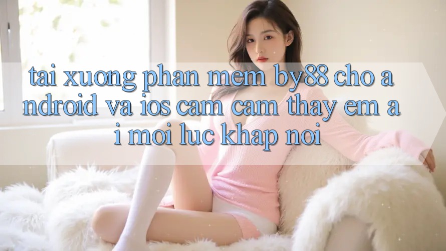 Tải xuống phần mềm by88 cho Android và iOS - Cảm cảm thấy êm ái mọi lúc khắp nơi