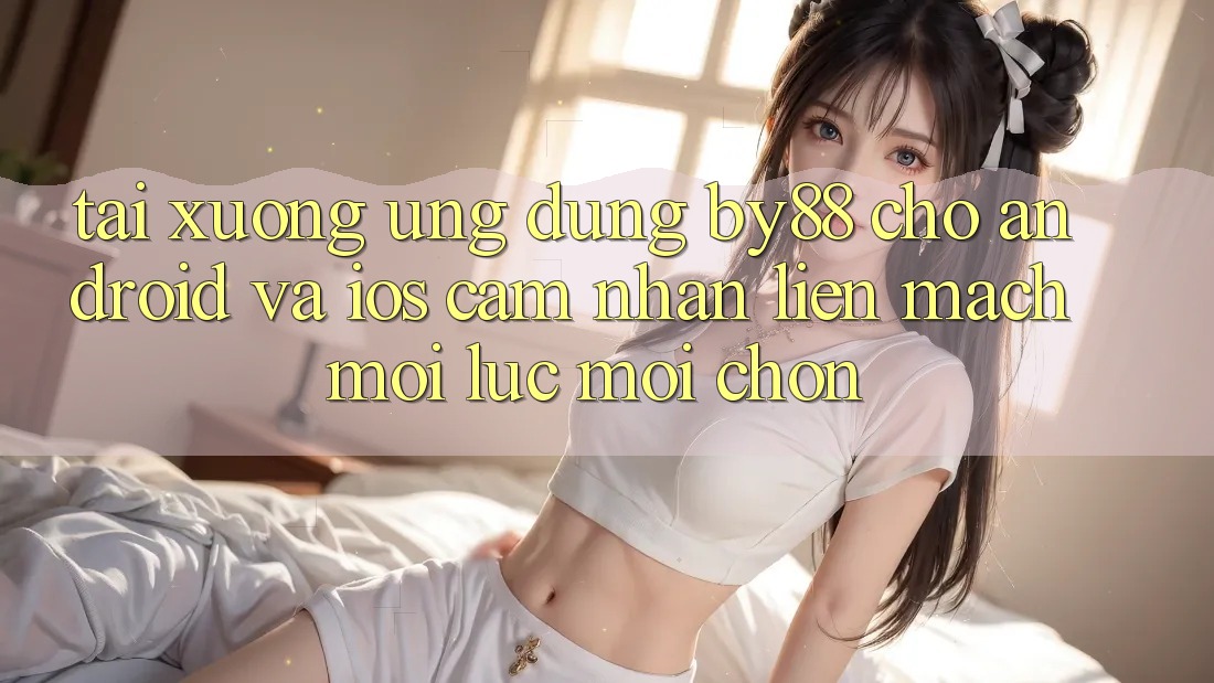 Tải xuống ứng dụng by88 cho Android và iOS - Cảm nhận liền mạch mọi lúc mọi chốn