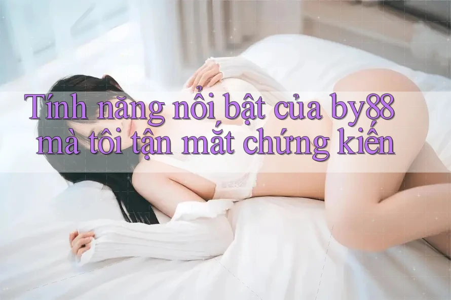 Tính năng nổi bật của by88 mà tôi tận mắt chứng kiến