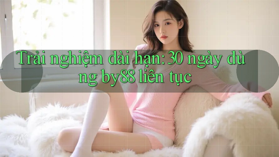 Trải nghiệm dài hạn: 30 ngày dùng by88 liên tục Trải nghiệm dài hạn: 30 ngày dùng by88 liên tục