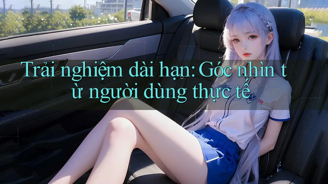 Trải nghiệm dài hạn: Góc nhìn từ người dùng thực tế
