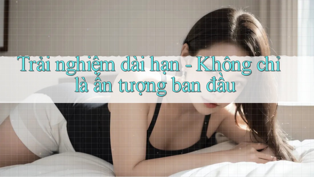 Trải nghiệm dài hạn - Không chỉ là ấn tượng ban đầu