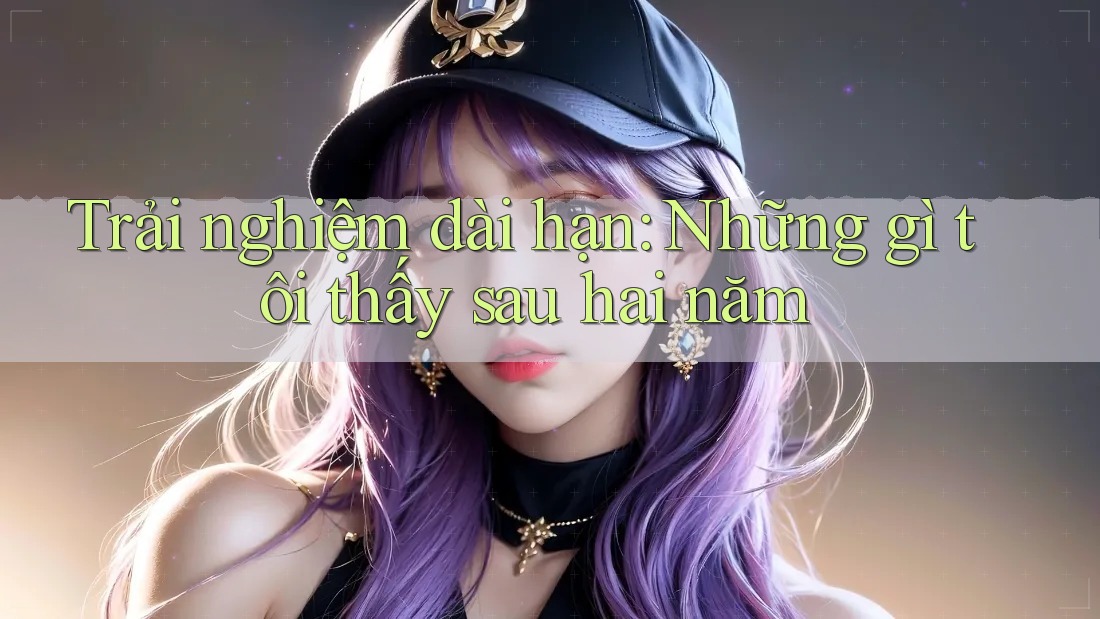 Trải nghiệm dài hạn: Những gì tôi thấy sau hai năm Trải nghiệm dài hạn: Những gì tôi thấy sau hai năm