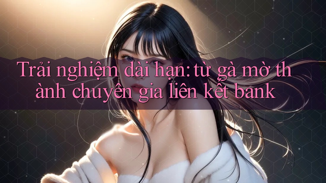 Trải nghiệm dài hạn: từ gà mờ thành chuyên gia liên kết bank Trải nghiệm dài hạn: từ gà mờ thành chuyên gia liên kết bank