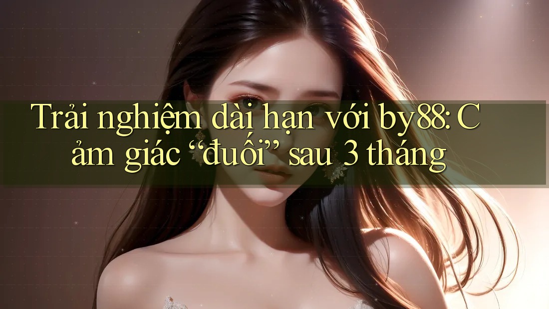 Trải nghiệm dài hạn với by88: Cảm giác “đuối” sau 3 tháng