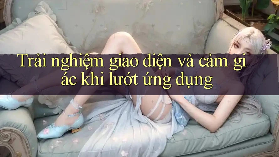 Trải nghiệm giao diện và cảm giác khi lướt ứng dụng
