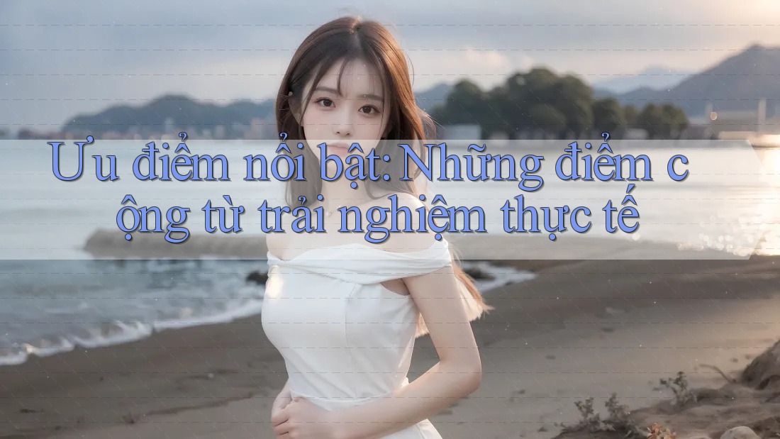 Ưu điểm nổi bật: những điểm cộng từ trải nghiệm thực tế
